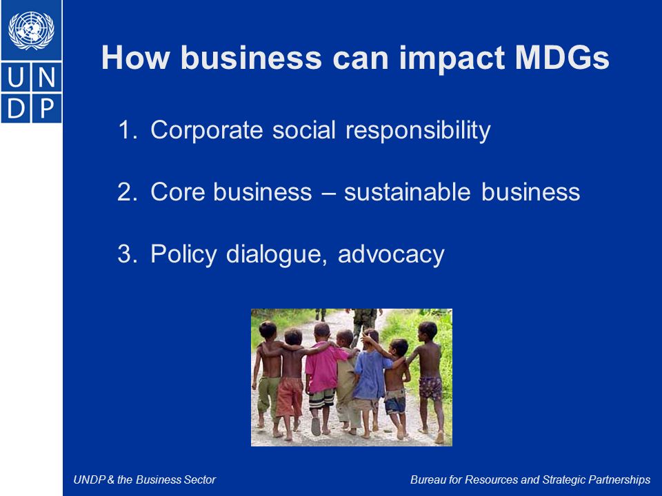 UNDP & the Business SectorBureau for Resources and Strategic Partnerships How business can impact MDGs 1.Corporate social responsibility 2.Core business – sustainable business 3.Policy dialogue, advocacy