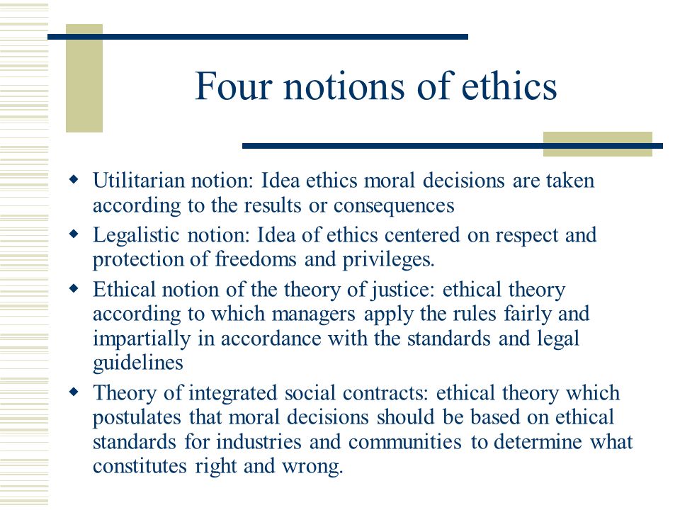 Four notions of ethics  Utilitarian notion: Idea ethics moral decisions are taken according to the results or consequences  Legalistic notion: Idea of ethics centered on respect and protection of freedoms and privileges.