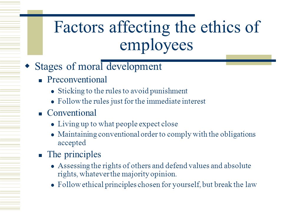 Factors affecting the ethics of employees  Stages of moral development Preconventional Sticking to the rules to avoid punishment Follow the rules just for the immediate interest Conventional Living up to what people expect close Maintaining conventional order to comply with the obligations accepted The principles Assessing the rights of others and defend values ​​ and absolute rights, whatever the majority opinion.