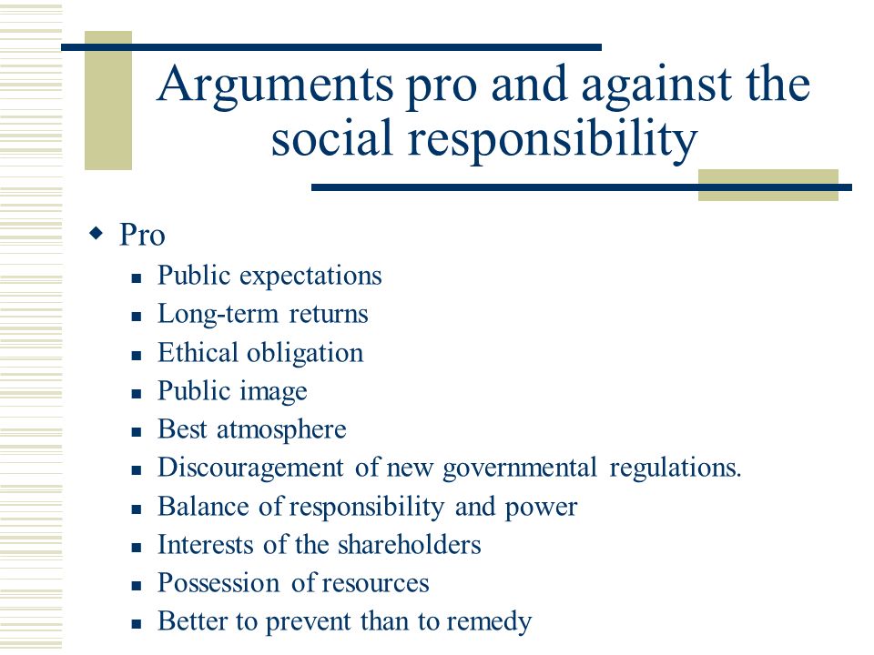 Arguments pro and against the social responsibility  Pro Public expectations Long-term returns Ethical obligation Public image Best atmosphere Discouragement of new governmental regulations.