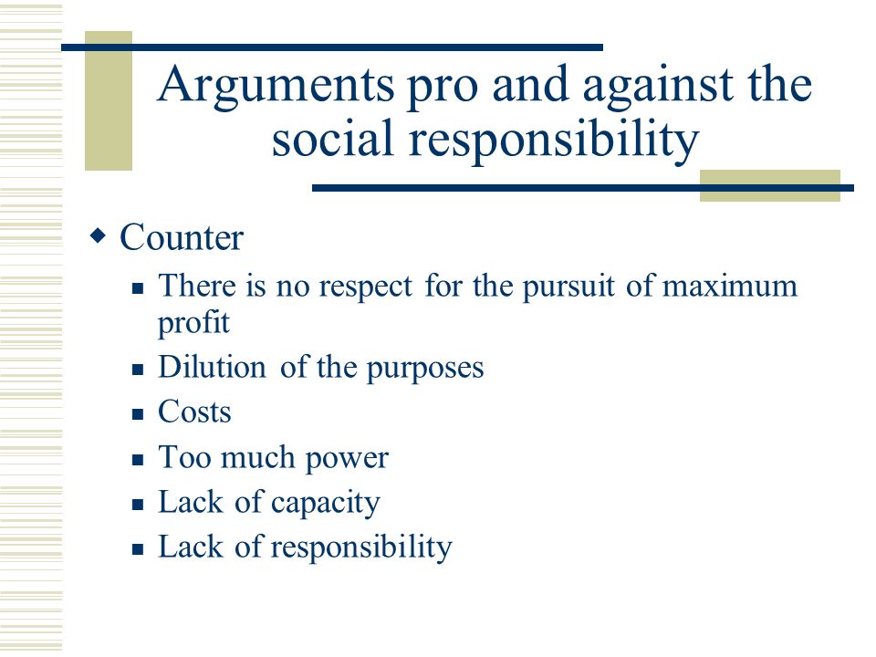 Arguments pro and against the social responsibility  Counter There is no respect for the pursuit of maximum profit Dilution of the purposes Costs Too much power Lack of capacity Lack of responsibility