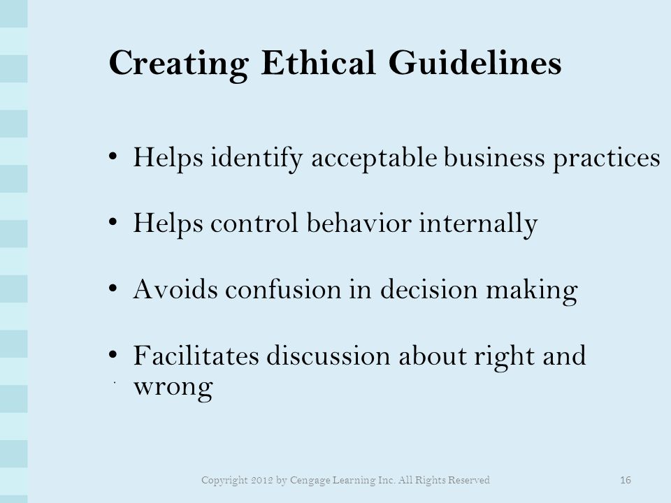 Creating Ethical Guidelines Helps identify acceptable business practices Helps control behavior internally Avoids confusion in decision making Facilitates discussion about right and wrong 16 Copyright 2012 by Cengage Learning Inc.
