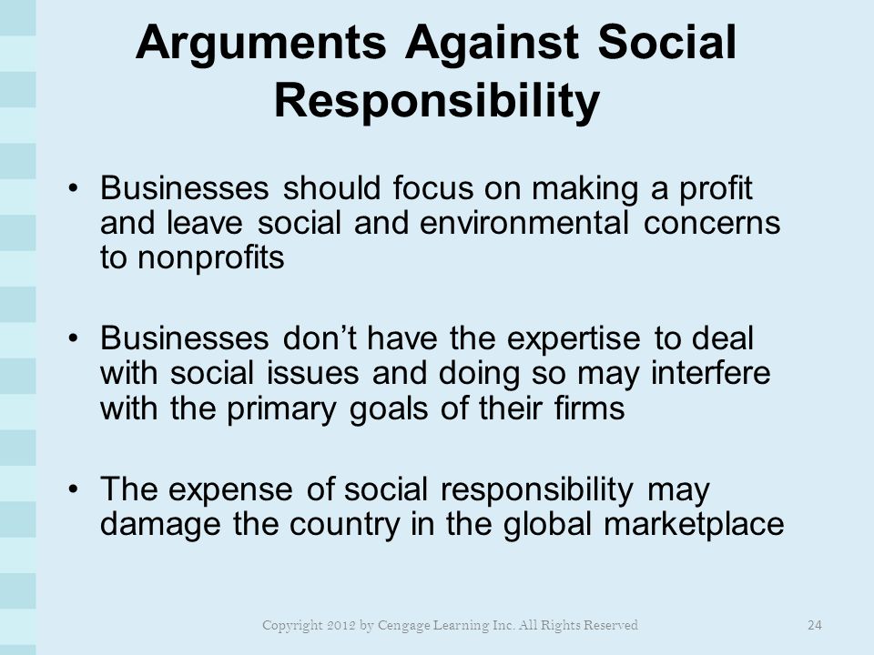 Arguments Against Social Responsibility Businesses should focus on making a profit and leave social and environmental concerns to nonprofits Businesses don’t have the expertise to deal with social issues and doing so may interfere with the primary goals of their firms The expense of social responsibility may damage the country in the global marketplace 24 Copyright 2012 by Cengage Learning Inc.
