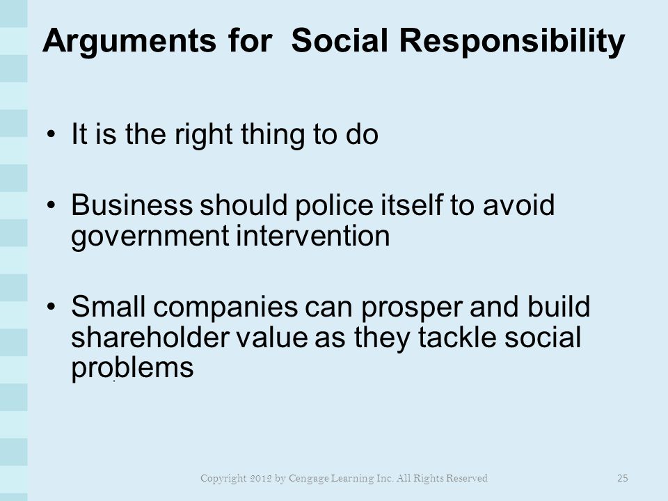 Arguments for Social Responsibility It is the right thing to do Business should police itself to avoid government intervention Small companies can prosper and build shareholder value as they tackle social problems 25 Copyright 2012 by Cengage Learning Inc.