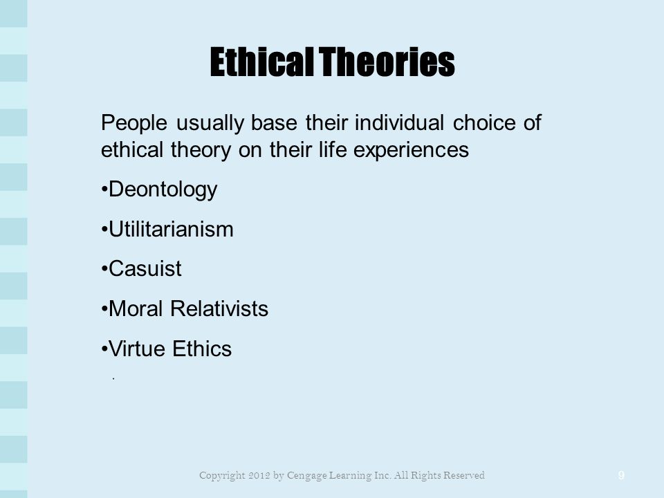 Ethical Theories 9 People usually base their individual choice of ethical theory on their life experiences Deontology Utilitarianism Casuist Moral Relativists Virtue Ethics Copyright 2012 by Cengage Learning Inc.