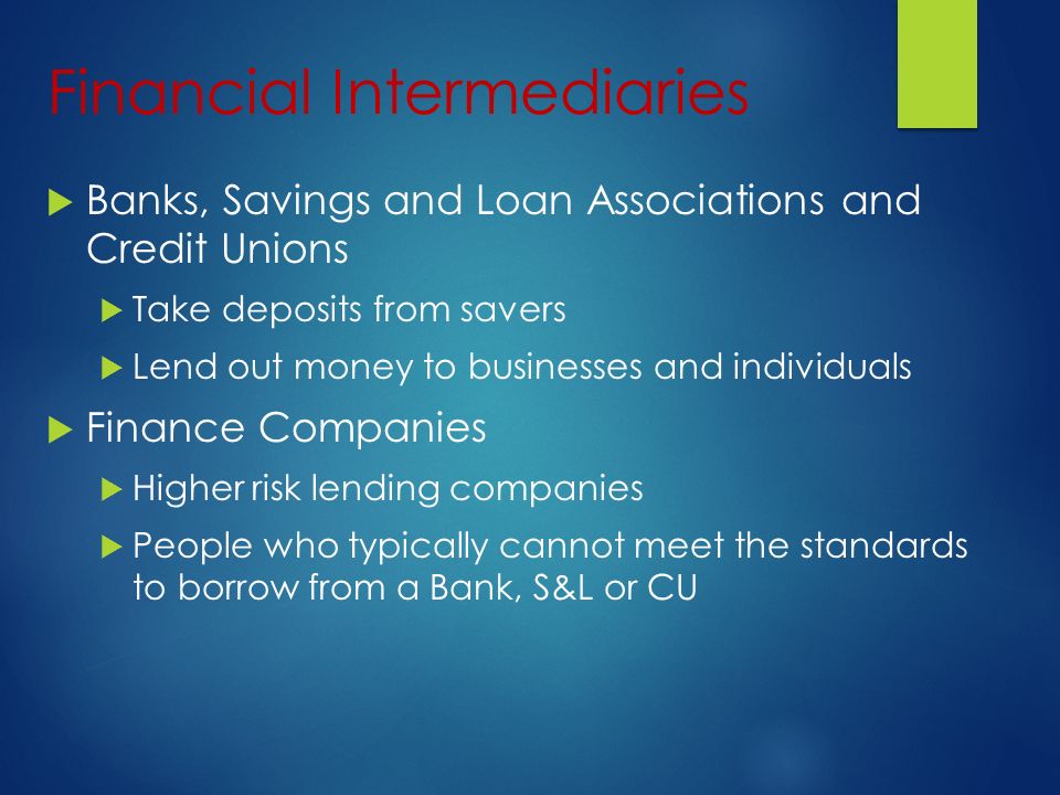 Financial Intermediaries  Banks, Savings and Loan Associations and Credit Unions  Take deposits from savers  Lend out money to businesses and individuals  Finance Companies  Higher risk lending companies  People who typically cannot meet the standards to borrow from a Bank, S&L or CU