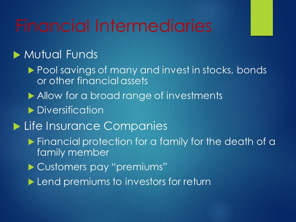 Financial Intermediaries  Mutual Funds  Pool savings of many and invest in stocks, bonds or other financial assets  Allow for a broad range of investments  Diversification  Life Insurance Companies  Financial protection for a family for the death of a family member  Customers pay premiums  Lend premiums to investors for return
