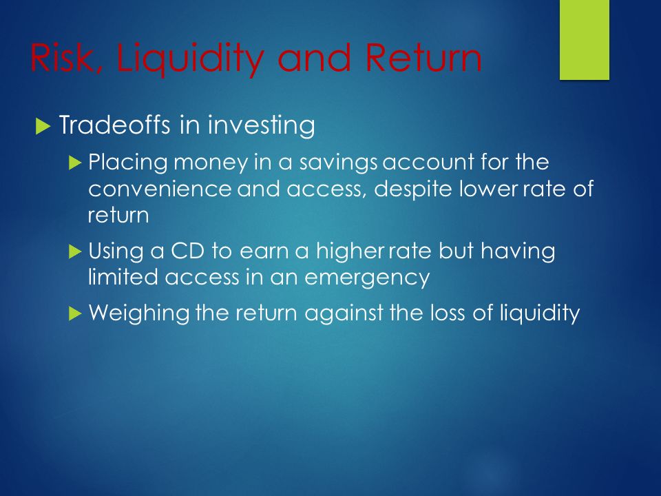Risk, Liquidity and Return  Tradeoffs in investing  Placing money in a savings account for the convenience and access, despite lower rate of return  Using a CD to earn a higher rate but having limited access in an emergency  Weighing the return against the loss of liquidity