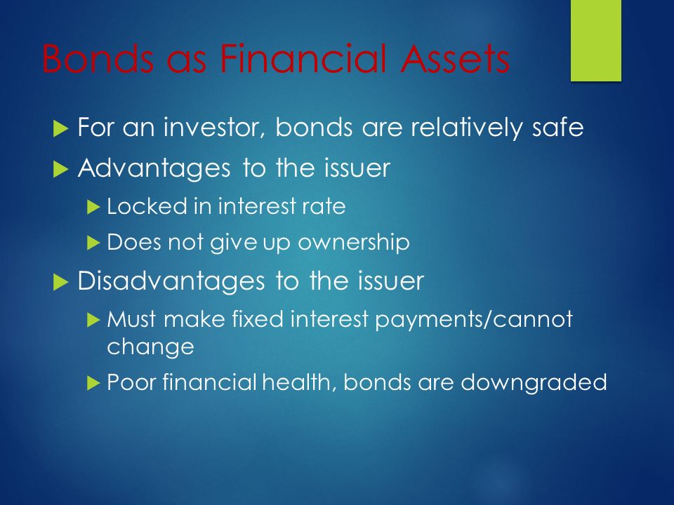 Bonds as Financial Assets  For an investor, bonds are relatively safe  Advantages to the issuer  Locked in interest rate  Does not give up ownership  Disadvantages to the issuer  Must make fixed interest payments/cannot change  Poor financial health, bonds are downgraded