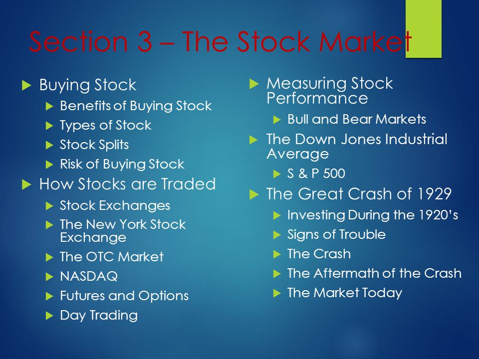 Section 3 – The Stock Market  Buying Stock  Benefits of Buying Stock  Types of Stock  Stock Splits  Risk of Buying Stock  How Stocks are Traded  Stock Exchanges  The New York Stock Exchange  The OTC Market  NASDAQ  Futures and Options  Day Trading  Measuring Stock Performance  Bull and Bear Markets  The Down Jones Industrial Average  S & P 500  The Great Crash of 1929  Investing During the 1920’s  Signs of Trouble  The Crash  The Aftermath of the Crash  The Market Today