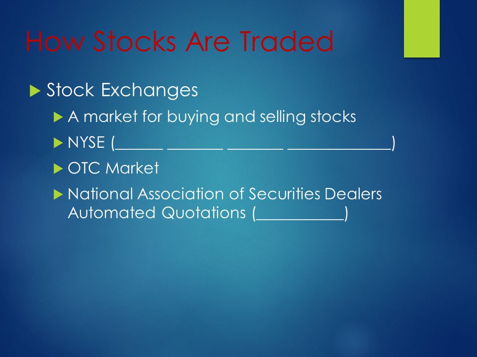 How Stocks Are Traded  Stock Exchanges  A market for buying and selling stocks  NYSE (______ _______ _______ _____________)  OTC Market  National Association of Securities Dealers Automated Quotations (___________)
