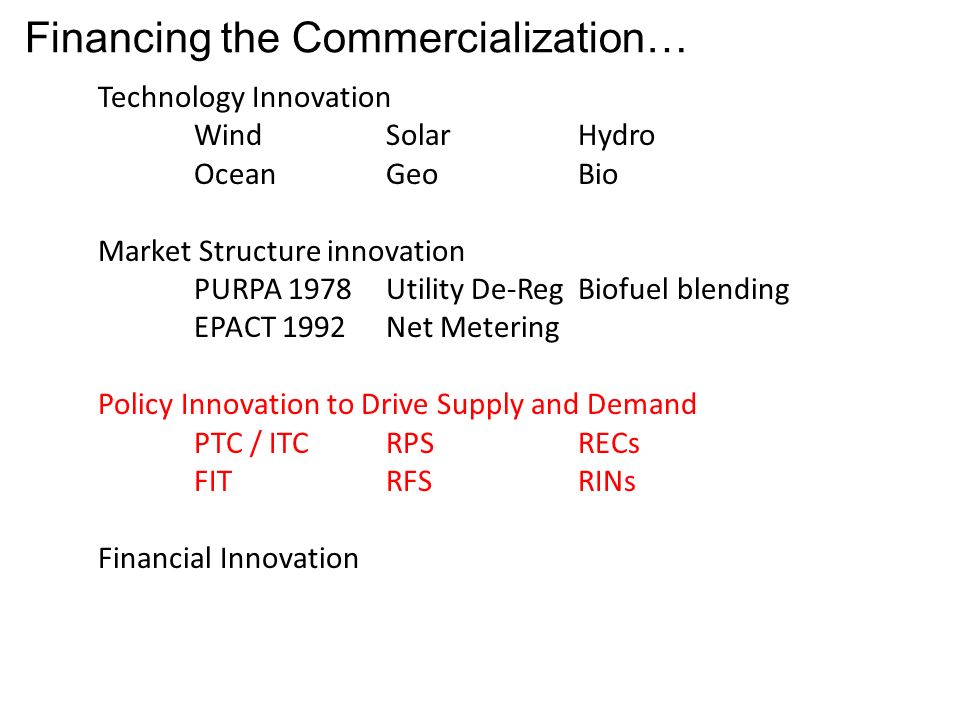 Financing the Commercialization… Technology Innovation WindSolarHydro OceanGeoBio Market Structure innovation PURPA 1978Utility De-RegBiofuel blending EPACT 1992Net Metering Policy Innovation to Drive Supply and Demand PTC / ITCRPSRECs FITRFSRINs Financial Innovation