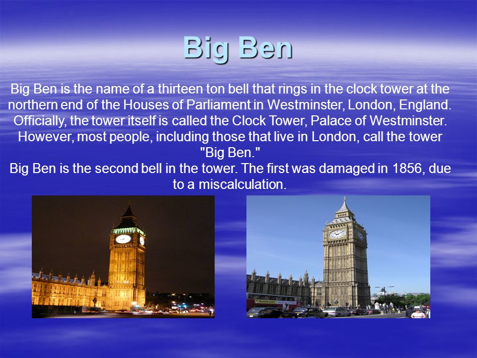 Big Ben Big Ben is the name of a thirteen ton bell that rings in the clock tower at the northern end of the Houses of Parliament in Westminster, London, England.