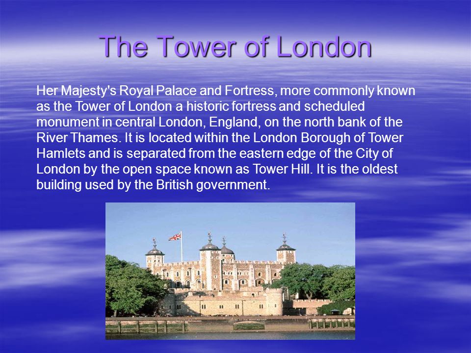 The Tower of London Her Majesty s Royal Palace and Fortress, more commonly known as the Tower of London a historic fortress and scheduled monument in central London, England, on the north bank of the River Thames.