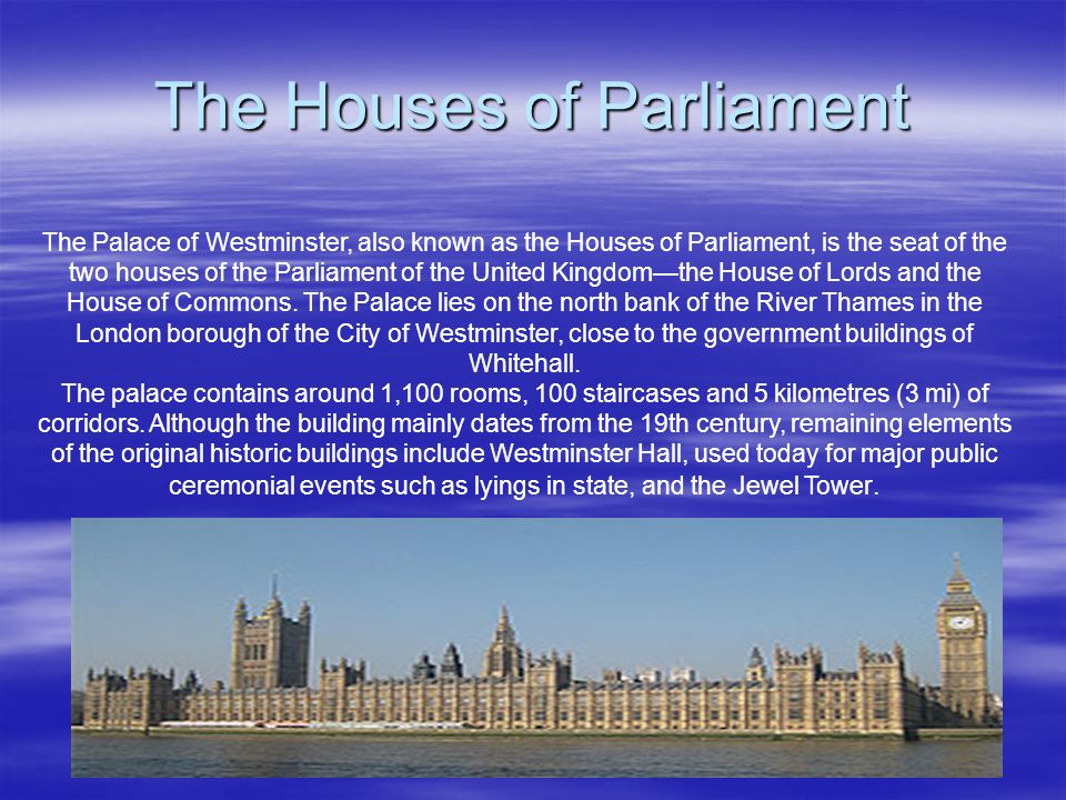The Houses of Parliament The Palace of Westminster, also known as the Houses of Parliament, is the seat of the two houses of the Parliament of the United Kingdom—the House of Lords and the House of Commons.
