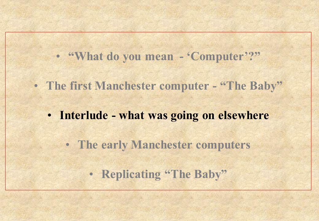 What do you mean - ‘Computer’ The first Manchester computer - The Baby Interlude - what was going on elsewhere The early Manchester computers Replicating The Baby