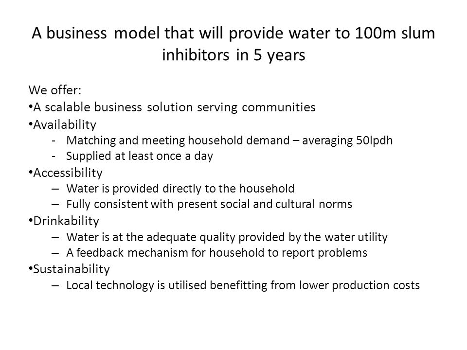 A business model that will provide water to 100m slum inhibitors in 5 years We offer: A scalable business solution serving communities Availability -Matching and meeting household demand – averaging 50lpdh -Supplied at least once a day Accessibility – Water is provided directly to the household – Fully consistent with present social and cultural norms Drinkability – Water is at the adequate quality provided by the water utility – A feedback mechanism for household to report problems Sustainability – Local technology is utilised benefitting from lower production costs