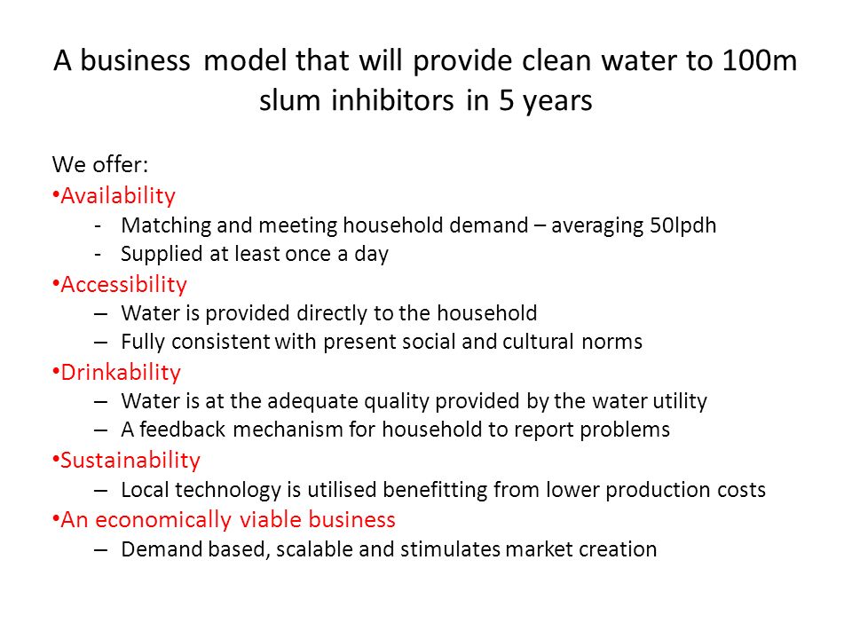 A business model that will provide clean water to 100m slum inhibitors in 5 years We offer: Availability -Matching and meeting household demand – averaging 50lpdh -Supplied at least once a day Accessibility – Water is provided directly to the household – Fully consistent with present social and cultural norms Drinkability – Water is at the adequate quality provided by the water utility – A feedback mechanism for household to report problems Sustainability – Local technology is utilised benefitting from lower production costs An economically viable business – Demand based, scalable and stimulates market creation