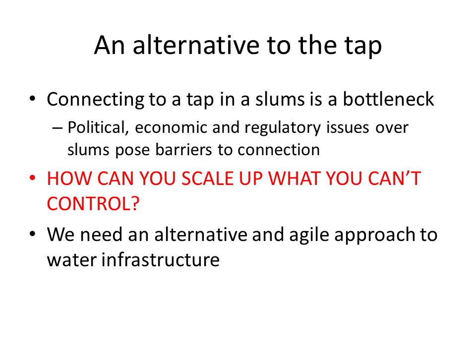An alternative to the tap Connecting to a tap in a slums is a bottleneck – Political, economic and regulatory issues over slums pose barriers to connection HOW CAN YOU SCALE UP WHAT YOU CAN’T CONTROL.
