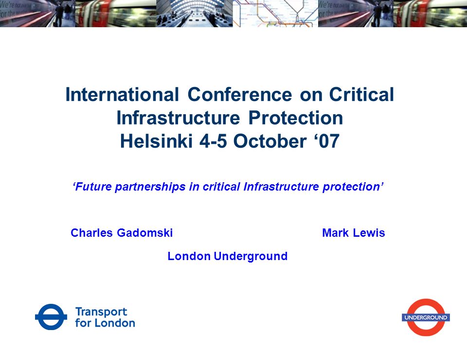 International Conference on Critical Infrastructure Protection Helsinki 4-5 October ‘07 ‘Future partnerships in critical Infrastructure protection’ Charles Gadomski Mark Lewis London Underground