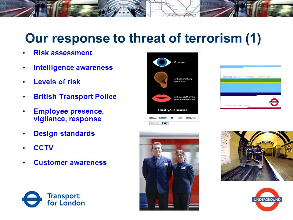 Our response to threat of terrorism (1) Risk assessment Intelligence awareness Levels of risk British Transport Police Employee presence, vigilance, response Design standards CCTV Customer awareness