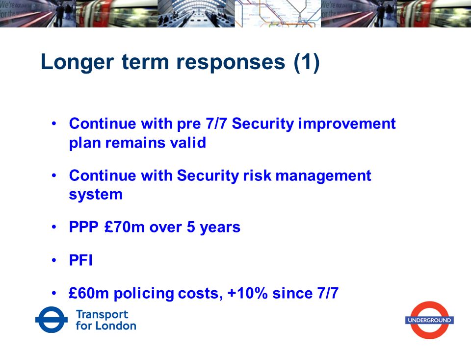 Longer term responses (1) Continue with pre 7/7 Security improvement plan remains valid Continue with Security risk management system PPP £70m over 5 years PFI £60m policing costs, +10% since 7/7