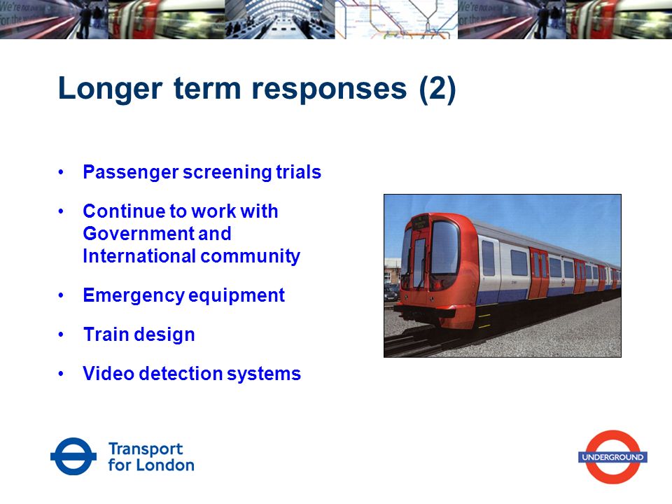 Longer term responses (2) Passenger screening trials Continue to work with Government and International community Emergency equipment Train design Video detection systems