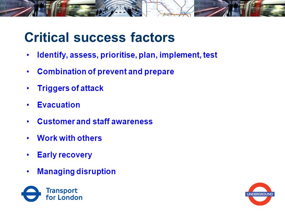 Critical success factors Identify, assess, prioritise, plan, implement, test Combination of prevent and prepare Triggers of attack Evacuation Customer and staff awareness Work with others Early recovery Managing disruption