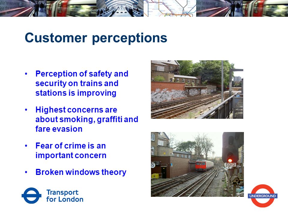 Customer perceptions Perception of safety and security on trains and stations is improving Highest concerns are about smoking, graffiti and fare evasion Fear of crime is an important concern Broken windows theory