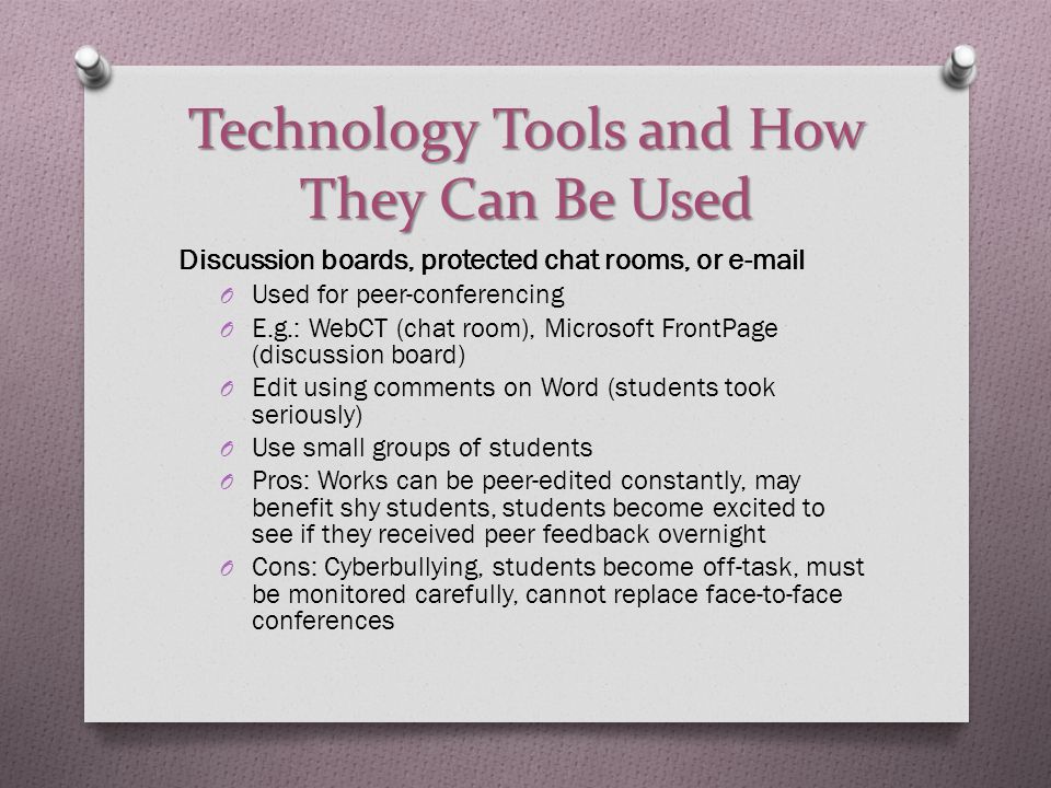 Technology Tools and How They Can Be Used Discussion boards, protected chat rooms, or  O Used for peer-conferencing O E.g.: WebCT (chat room), Microsoft FrontPage (discussion board) O Edit using comments on Word (students took seriously) O Use small groups of students O Pros: Works can be peer-edited constantly, may benefit shy students, students become excited to see if they received peer feedback overnight O Cons: Cyberbullying, students become off-task, must be monitored carefully, cannot replace face-to-face conferences