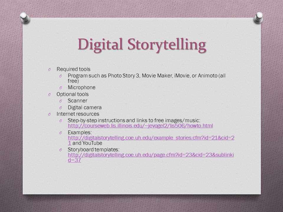 Digital Storytelling O Required tools O Program such as Photo Story 3, Movie Maker, iMovie, or Animoto (all free) O Microphone O Optional tools O Scanner O Digital camera O Internet resources O Step-by-step instructions and links to free images/music:     O Examples:   id=21&cid=2 1 and YouTube   id=21&cid=2 1 O Storyboard templates:   id=23&cid=23&sublinki d=37   id=23&cid=23&sublinki d=37