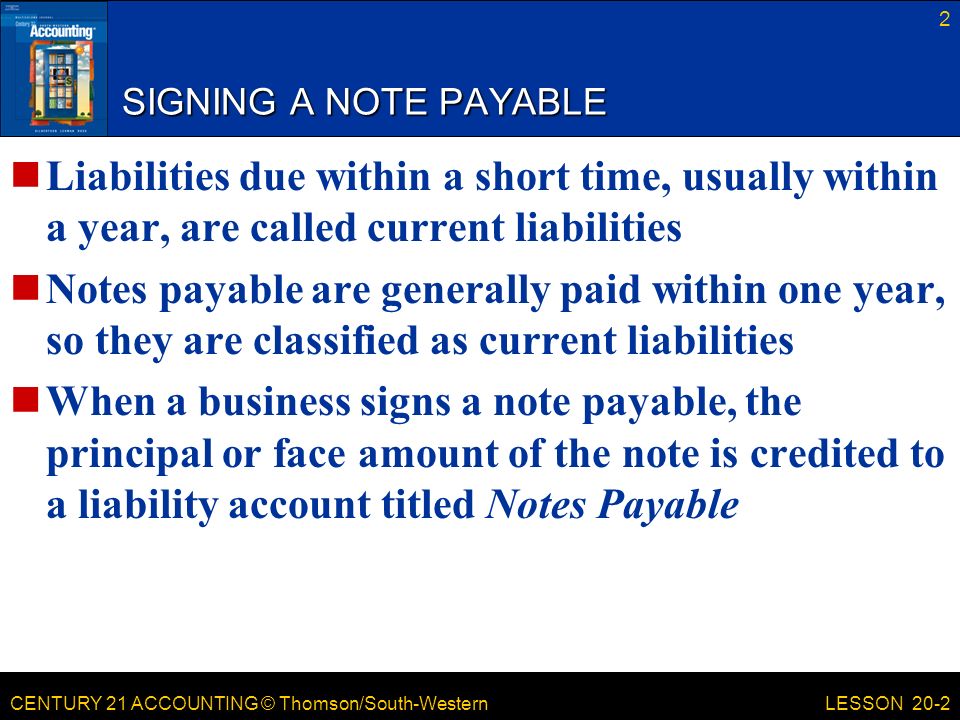 CENTURY 21 ACCOUNTING © Thomson/South-Western SIGNING A NOTE PAYABLE Liabilities due within a short time, usually within a year, are called current liabilities Notes payable are generally paid within one year, so they are classified as current liabilities When a business signs a note payable, the principal or face amount of the note is credited to a liability account titled Notes Payable 2 LESSON 20-2