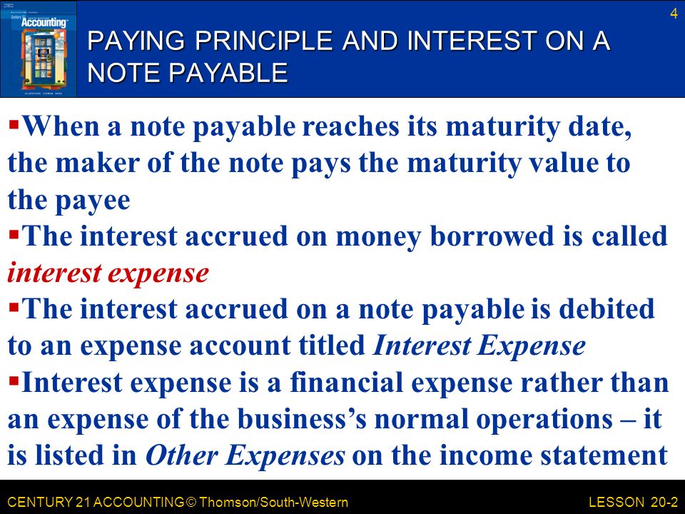 CENTURY 21 ACCOUNTING © Thomson/South-Western PAYING PRINCIPLE AND INTEREST ON A NOTE PAYABLE 4 LESSON 20-2  When a note payable reaches its maturity date, the maker of the note pays the maturity value to the payee  The interest accrued on money borrowed is called interest expense  The interest accrued on a note payable is debited to an expense account titled Interest Expense  Interest expense is a financial expense rather than an expense of the business’s normal operations – it is listed in Other Expenses on the income statement
