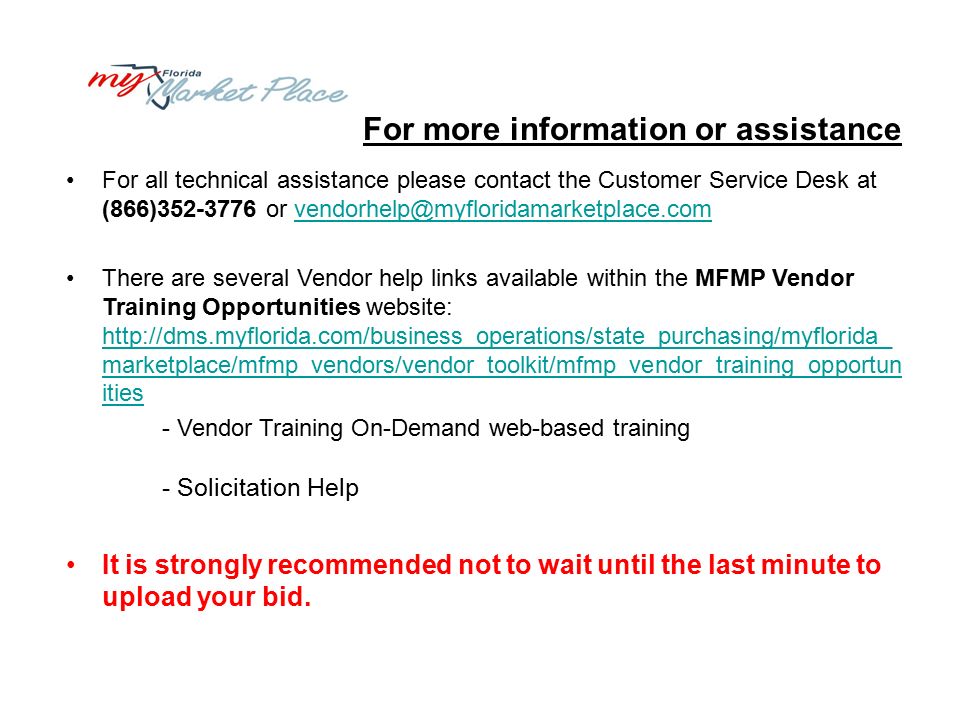 For all technical assistance please contact the Customer Service Desk at (866) or There are several Vendor help links available within the MFMP Vendor Training Opportunities website:   marketplace/mfmp_vendors/vendor_toolkit/mfmp_vendor_training_opportun ities   marketplace/mfmp_vendors/vendor_toolkit/mfmp_vendor_training_opportun ities - Vendor Training On-Demand web-based training - Solicitation Help It is strongly recommended not to wait until the last minute to upload your bid.