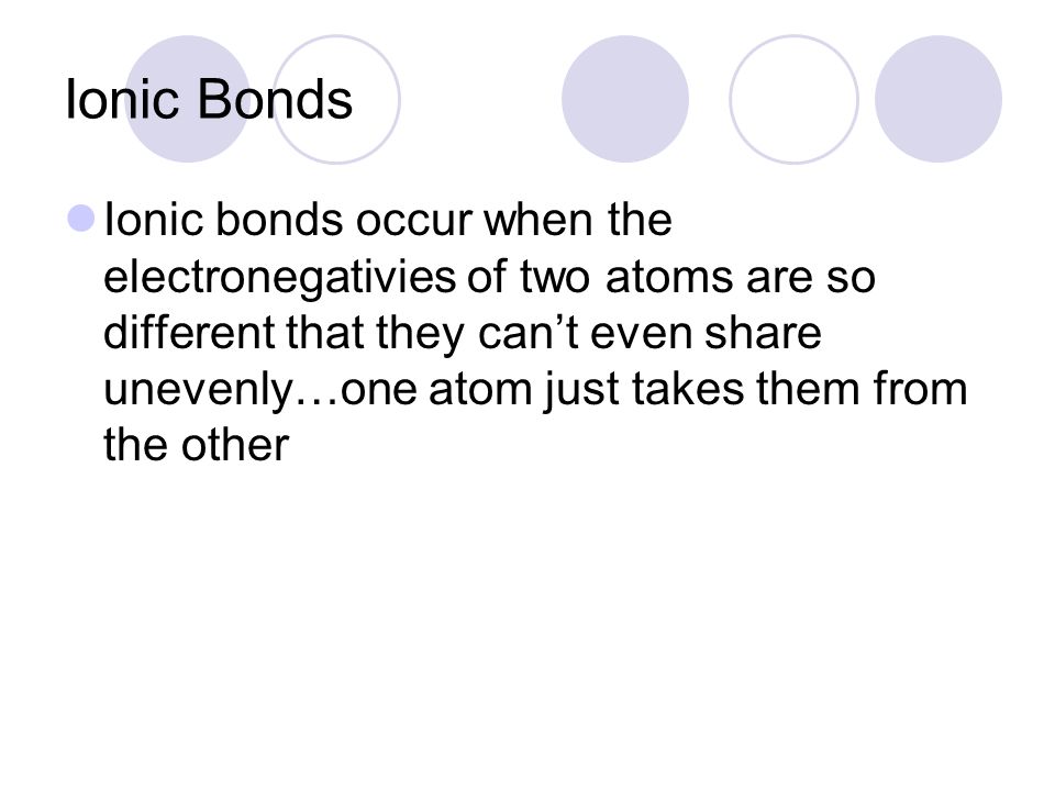 Ionic Bonds Ionic bonds occur when the electronegativies of two atoms are so different that they can’t even share unevenly…one atom just takes them from the other