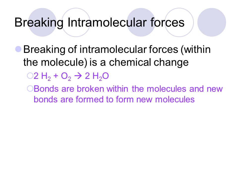 Breaking Intramolecular forces Breaking of intramolecular forces (within the molecule) is a chemical change  2 H 2 + O 2  2 H 2 O  Bonds are broken within the molecules and new bonds are formed to form new molecules