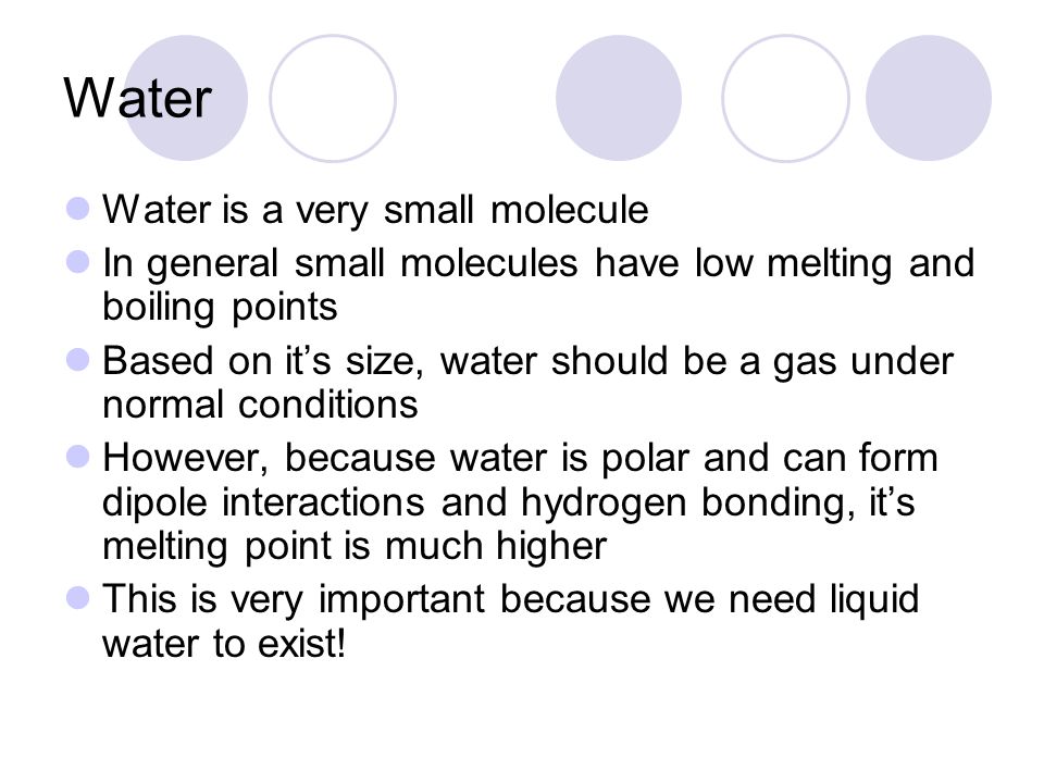 Water Water is a very small molecule In general small molecules have low melting and boiling points Based on it’s size, water should be a gas under normal conditions However, because water is polar and can form dipole interactions and hydrogen bonding, it’s melting point is much higher This is very important because we need liquid water to exist!