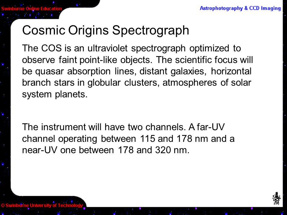 The COS is an ultraviolet spectrograph optimized to observe faint point-like objects.