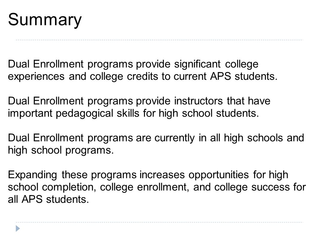 Summary Dual Enrollment programs provide significant college experiences and college credits to current APS students.