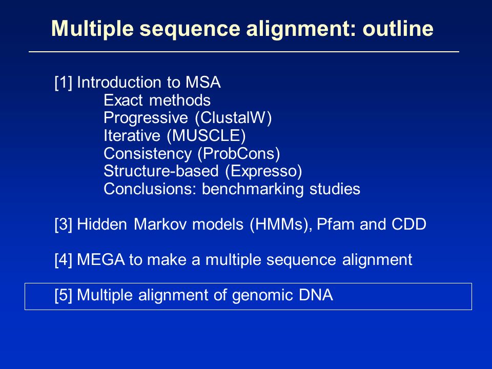 Multiple sequence alignment: outline [1] Introduction to MSA Exact methods Progressive (ClustalW) Iterative (MUSCLE) Consistency (ProbCons) Structure-based (Expresso) Conclusions: benchmarking studies [3] Hidden Markov models (HMMs), Pfam and CDD [4] MEGA to make a multiple sequence alignment [5] Multiple alignment of genomic DNA