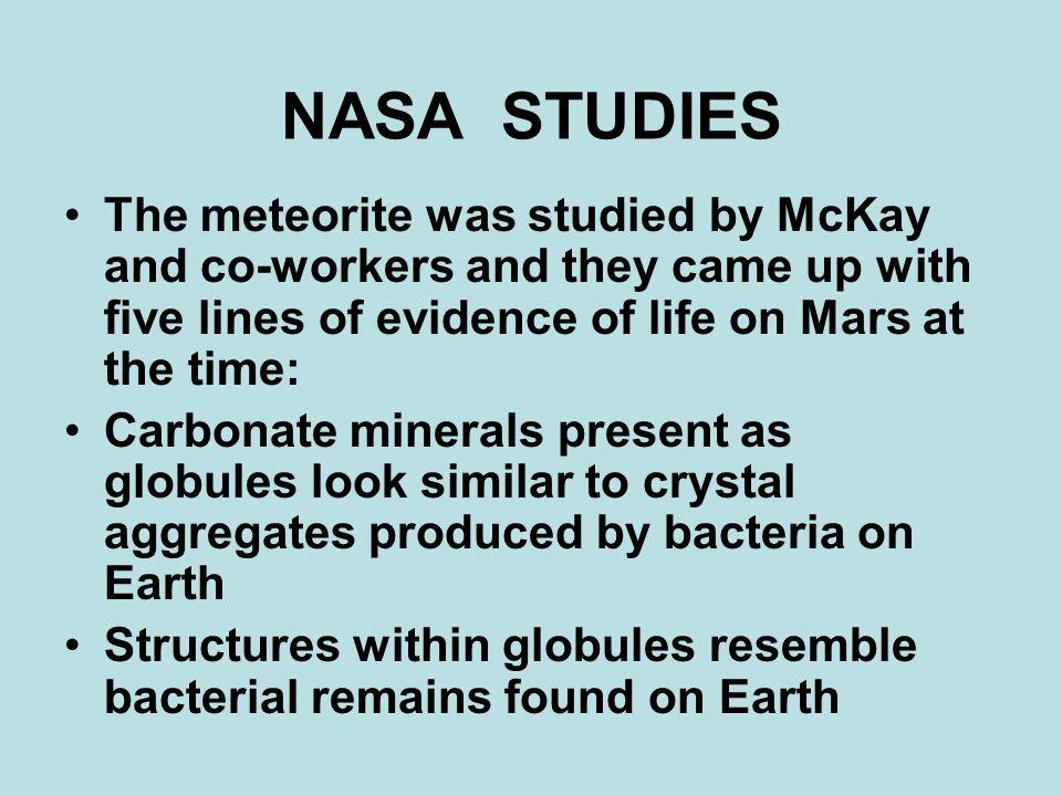 NASA STUDIES The meteorite was studied by McKay and co-workers and they came up with five lines of evidence of life on Mars at the time: Carbonate minerals present as globules look similar to crystal aggregates produced by bacteria on Earth Structures within globules resemble bacterial remains found on Earth