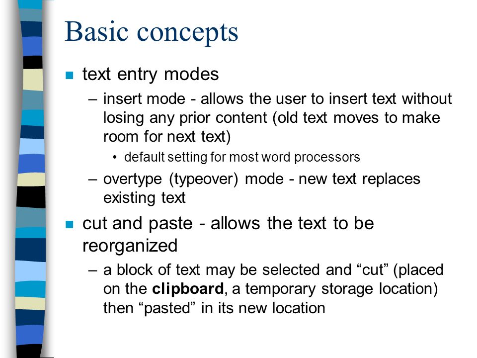 Basic concepts n text entry modes –insert mode - allows the user to insert text without losing any prior content (old text moves to make room for next text) default setting for most word processors –overtype (typeover) mode - new text replaces existing text n cut and paste - allows the text to be reorganized –a block of text may be selected and cut (placed on the clipboard, a temporary storage location) then pasted in its new location