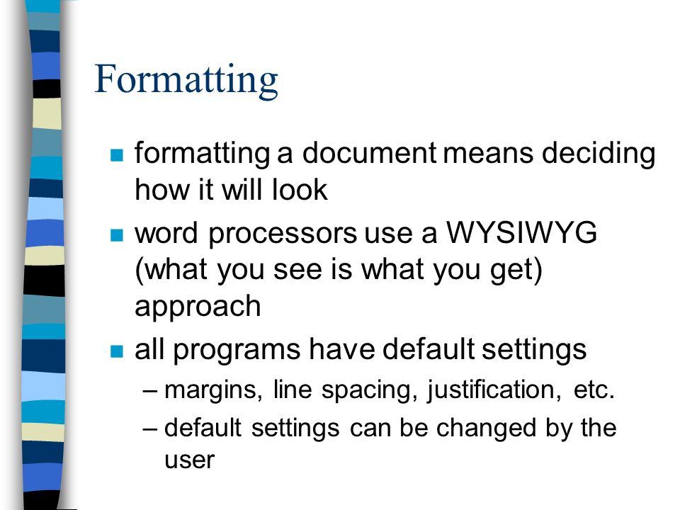 Formatting n formatting a document means deciding how it will look n word processors use a WYSIWYG (what you see is what you get) approach n all programs have default settings –margins, line spacing, justification, etc.