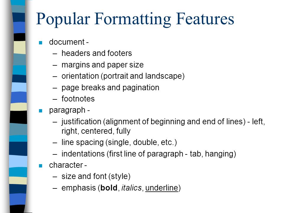 Popular Formatting Features n document - –headers and footers –margins and paper size –orientation (portrait and landscape) –page breaks and pagination –footnotes n paragraph - –justification (alignment of beginning and end of lines) - left, right, centered, fully –line spacing (single, double, etc.) –indentations (first line of paragraph - tab, hanging) n character - –size and font (style) –emphasis (bold, italics, underline)
