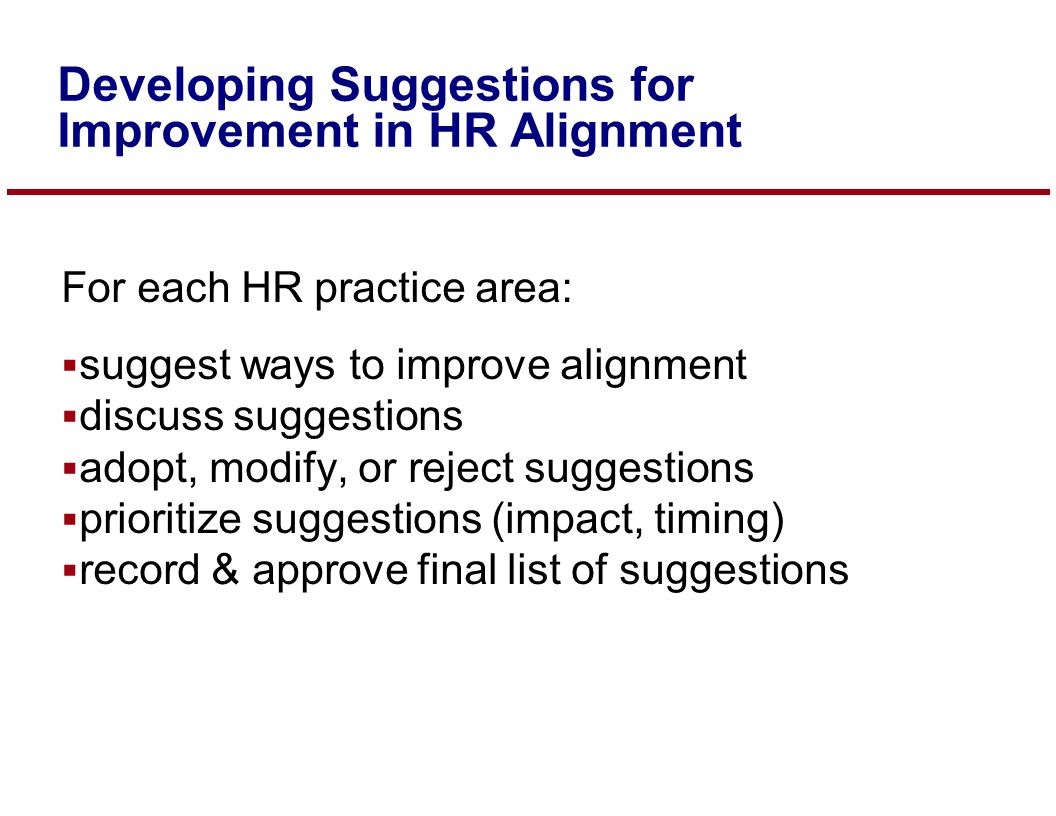 For each HR practice area:  suggest ways to improve alignment  discuss suggestions  adopt, modify, or reject suggestions  prioritize suggestions (impact, timing)  record & approve final list of suggestions Developing Suggestions for Improvement in HR Alignment