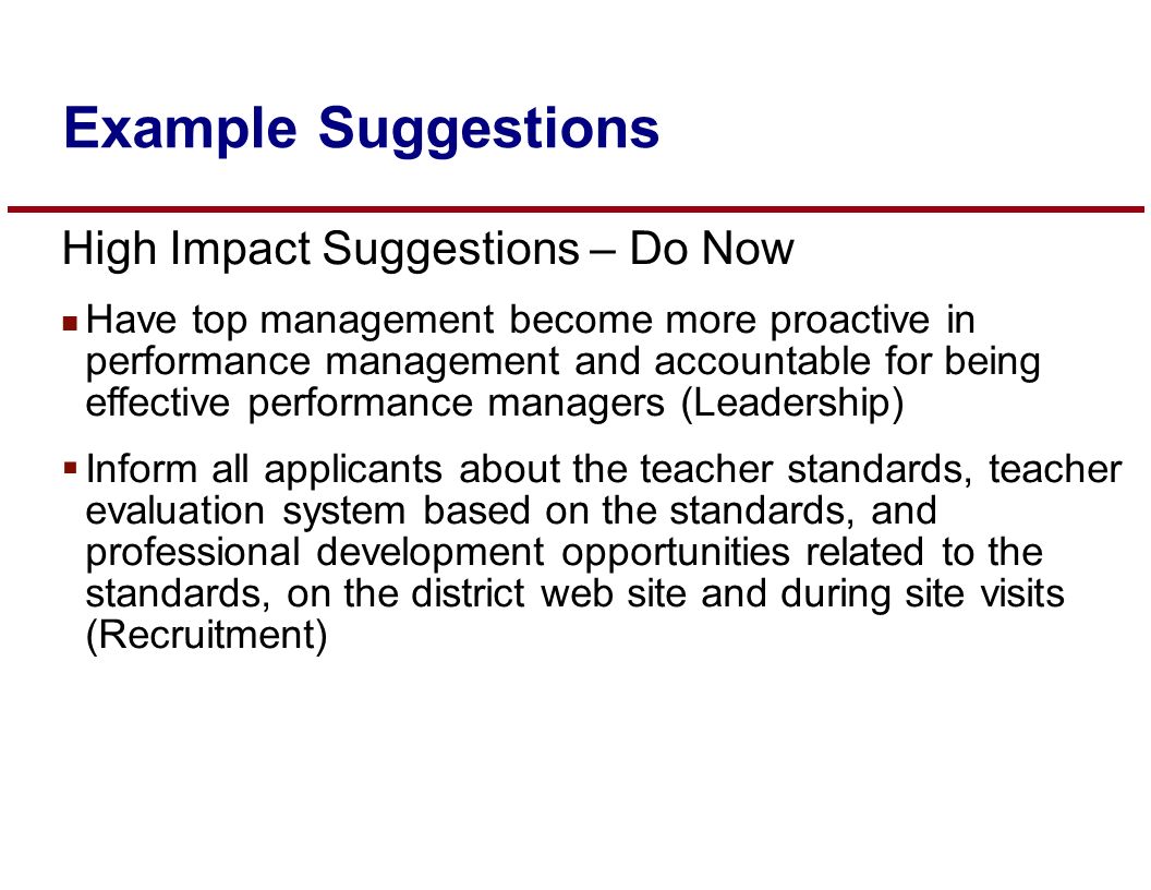 High Impact Suggestions – Do Now n Have top management become more proactive in performance management and accountable for being effective performance managers (Leadership)  Inform all applicants about the teacher standards, teacher evaluation system based on the standards, and professional development opportunities related to the standards, on the district web site and during site visits (Recruitment) Example Suggestions