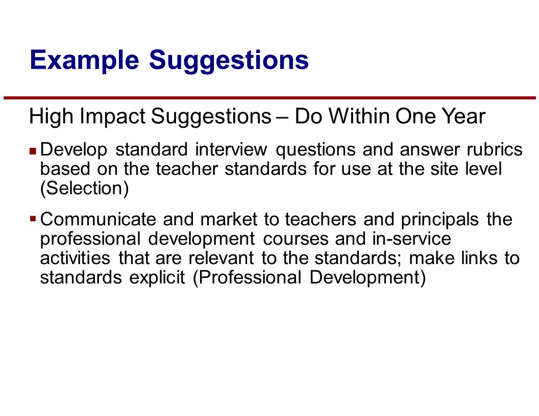 High Impact Suggestions – Do Within One Year n Develop standard interview questions and answer rubrics based on the teacher standards for use at the site level (Selection)  Communicate and market to teachers and principals the professional development courses and in-service activities that are relevant to the standards; make links to standards explicit (Professional Development) Example Suggestions
