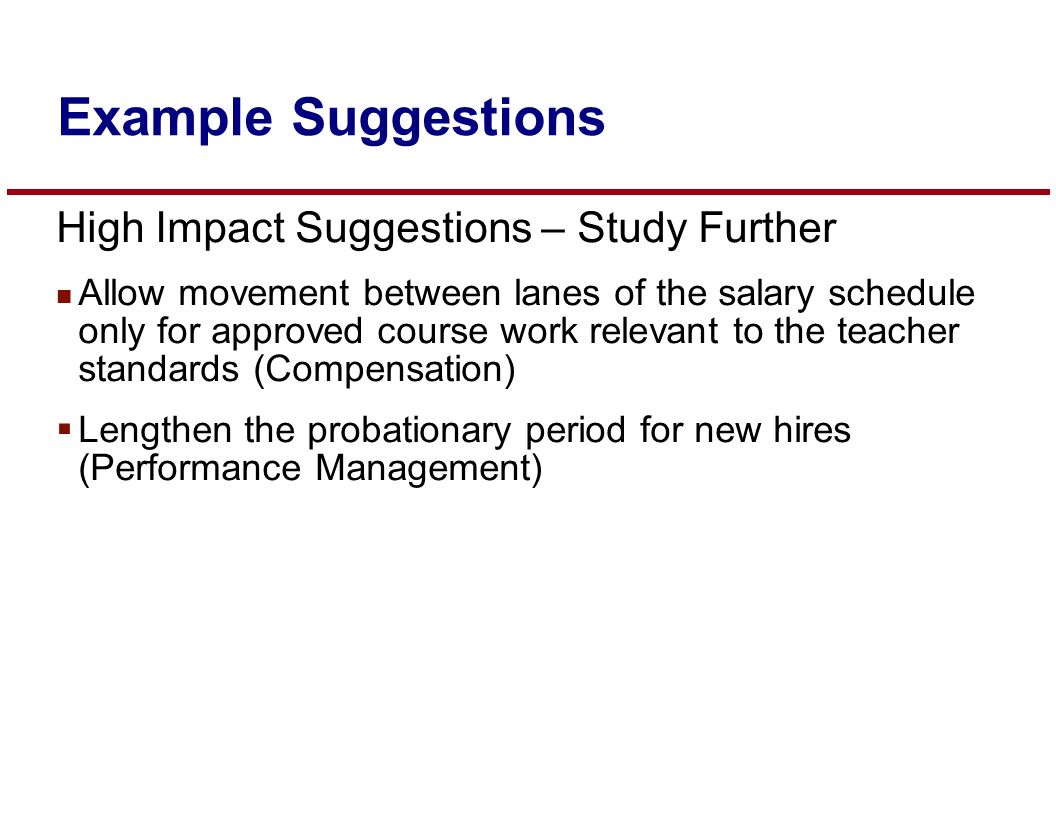 High Impact Suggestions – Study Further n Allow movement between lanes of the salary schedule only for approved course work relevant to the teacher standards (Compensation)  Lengthen the probationary period for new hires (Performance Management) Example Suggestions