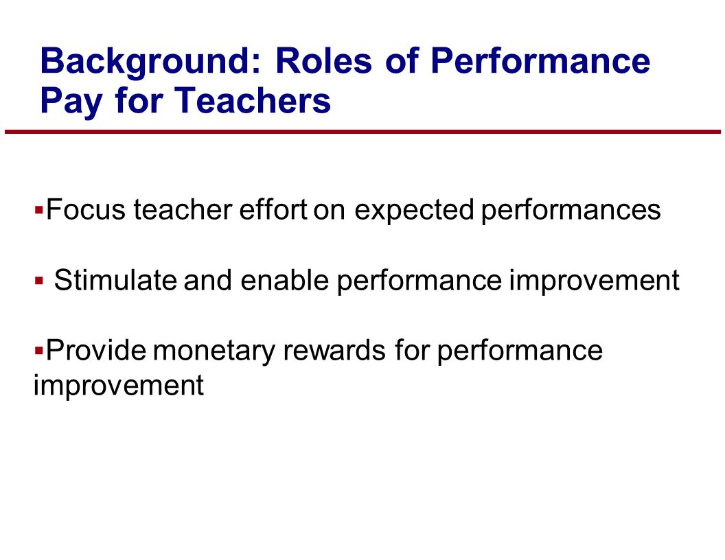  Focus teacher effort on expected performances  Stimulate and enable performance improvement  Provide monetary rewards for performance improvement Background: Roles of Performance Pay for Teachers