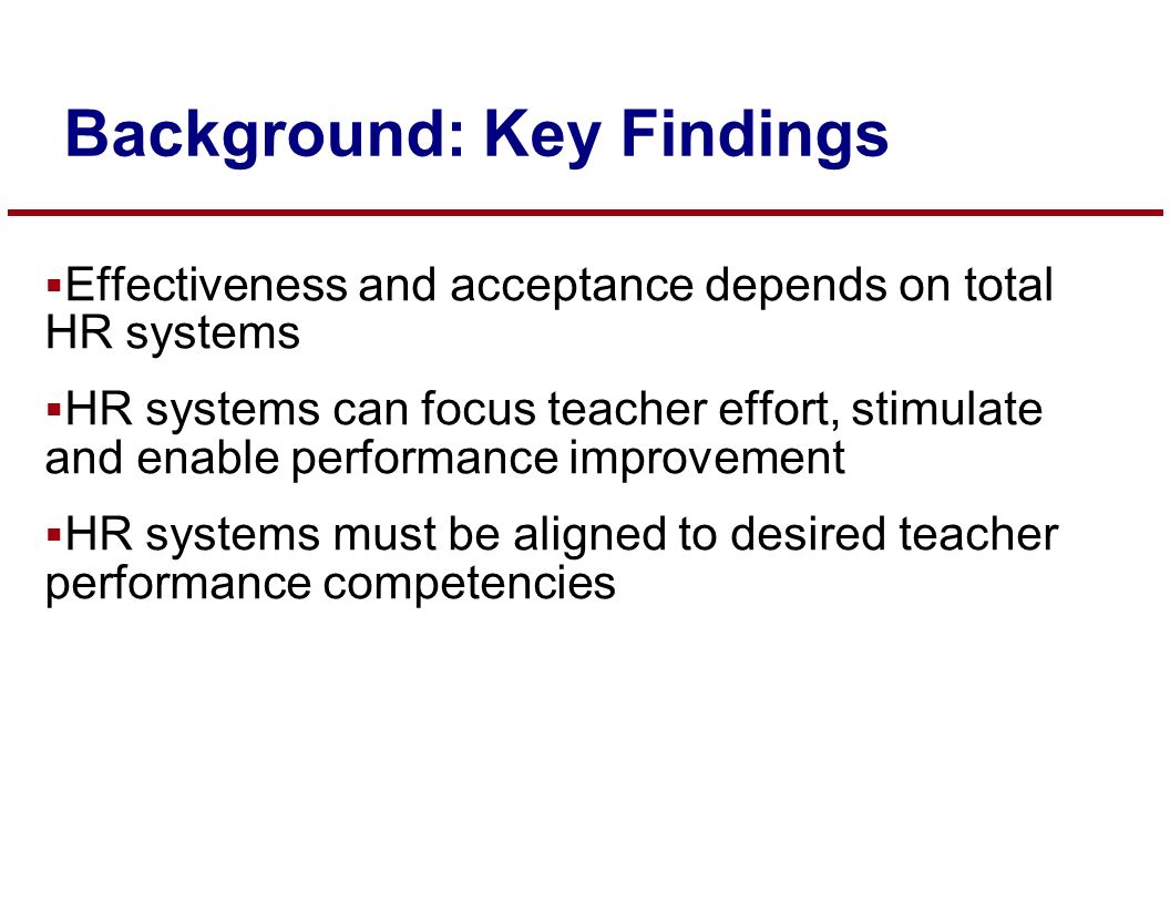  Effectiveness and acceptance depends on total HR systems  HR systems can focus teacher effort, stimulate and enable performance improvement  HR systems must be aligned to desired teacher performance competencies Background: Key Findings